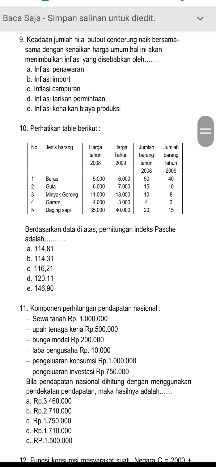 Baca Saja - Simpan salinan untuk diedit.
9. Keadaan jumlah nilai output cenderung naik bersama-
sama dengan kenaikan harga umum hal ini akan
menimbulkan inflasi yang disebabkan oleh.......
a. Inflasi penawaran
b. Inflasi import
c. Inflasi campuran
d. Inflasi tarikan permintaan
e. Inflasi kenaikan biaya produksi
10. Perhatikan table berikut :
Berdasarkan data di atas, perhitungan indeks Pasche
adalah ........
a. 114,81
b. 114,31
c. 116,21
d. 120, 11
e. 146,90
11. Komponen perhitungan pendapatan nasional :
- Sewa tanah Rp. 1.000.000
- upah tenaga kerja Rp.500.000
- bunga modal Rp.200.000
- laba pengusaha Rp. 10.000
- pengeluaran konsumsi Rp.1.000.000
- pengeluaran investasi Rp.750.000
Bila pendapatan nasional dihitung dengan menggunakan
pendekatan pendapatan, maka hasilnya adalah......
a. Rp.3.460.000
b. Rp.2.710.000
c. Rp.1.750.000
d. Rp.1.710.000
e. RP.1.500.000
12. Fungsi konsumsi masvarakat suațu Negara C=2000+