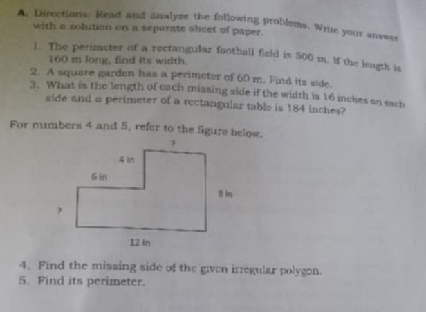 Directions: Read and analyze the following problems. Write your answer 
with a solution on a separate sheet of paper. 
1. The perimeter of a rectangular football field is 500 m. If the length is
160 m long, find its width. 
2. A square garden has a perimeter of 60 m. Find its side. 
3. What is the length of each missing side if the width is 16 inches on each 
side and a perimeter of a rectangular table is 184 inches? 
For numbers 4 and 5, refer to the figure below. 
4. Find the missing side of the given irregular polygon. 
5. Find its perimeter.