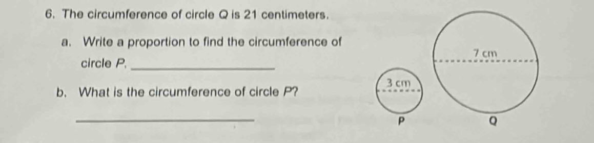 The circumference of circle Q is 21 centimeters. 
a. Write a proportion to find the circumference of 
circle P._
3 cm
b. What is the circumference of circle P? 
_
P