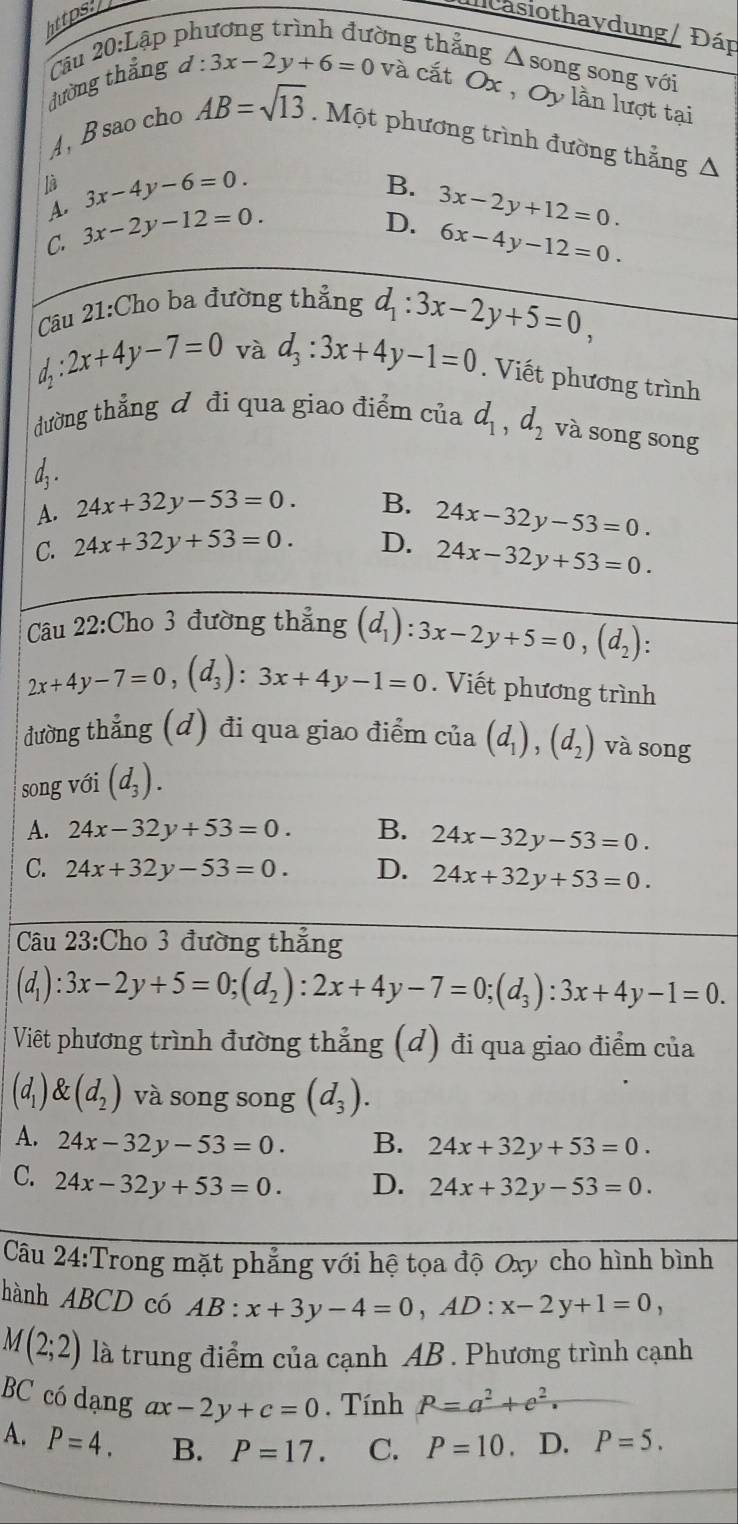 https.
ncasiothaydung / Đáp
dường thắng Câu 20:Lập
ờng thẳng Δ song song với
d:3x-2y+6=0 và cắt Ox , Oy lần lượt tại
A, B sao cho AB=sqrt(13).  Một phương trình đường thẳng A
là 3x-4y-6=0.
A.
D. 3x-2y+12=0.
C. 3x-2y-12=0. B.
6x-4y-12=0.
Câu 21:Cho ba đường thẳng d_1:3x-2y+5=0,
d_2:2x+4y-7=0 và d_3:3x+4y-1=0. Viết phương trình
đường thẳng đ đi qua giao điểm của d_1,d_2 và song song
d, .
A. 24x+32y-53=0. B.
C. 24x+32y+53=0. D. 24x-32y-53=0.
24x-32y+53=0.
Câu 22:Cho 3 đường thẳng (d_1):3x-2y+5=0,(d_2):
2x+4y-7=0,(d_3):3x+4y-1=0. Viết phương trình
đường thẳng (đ) đi qua giao điểm cia(d_1),(d_2) và song
song với (d_3).
A. 24x-32y+53=0. B. 24x-32y-53=0.
C. 24x+32y-53=0. D. 24x+32y+53=0.
Câu 23:Cho 3 đường thẳng
(d_1):3x-2y+5=0;(d_2):2x+4y-7=0;(d_3):3x+4y-1=0.
Việt phương trình đường thẳng (d) đi qua giao điểm của
(d_1) (d_2) và song song (d_3).
A. 24x-32y-53=0. B. 24x+32y+53=0.
C. 24x-32y+53=0. D. 24x+32y-53=0.
Câu 24:Trong mặt phẳng với hệ tọa độ Oxy cho hình bình
hành ABCD có AB:x+3y-4=0,AD:x-2y+1=0,
M(2;2) là trung điểm của cạnh AB . Phương trình cạnh
BC có dạng ax-2y+c=0. Tính P=a^2+c^2.
A. P=4. B. P=17. C. P=10. D. P=5.