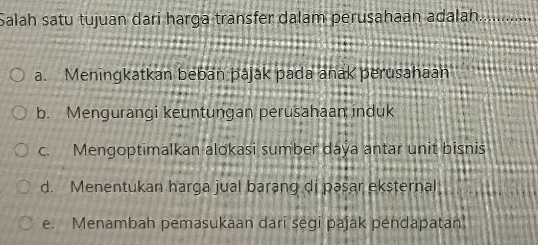 Salah satu tujuan dari harga transfer dalam perusahaan adalah.............
a. Meningkatkan beban pajak pada anak perusahaan
b. Mengurangi keuntungan perusahaan induk
c. Mengoptimalkan alokasi sumber daya antar unit bisnis
d. Menentukan harga jual barang di pasar eksternal
e. Menambah pemasukaan dari segi pajak pendapatan