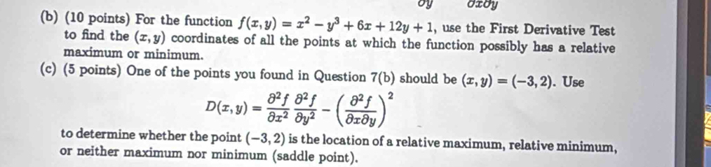 Oxdy 
(b) (10 points) For the function f(x,y)=x^2-y^3+6x+12y+1 , use the First Derivative Test 
to find the (x,y) coordinates of all the points at which the function possibly has a relative 
maximum or minimum. 
(c) (5 points) One of the points you found in Question 7(b) should be (x,y)=(-3,2). Use
D(x,y)= partial^2f/partial x^2  partial^2f/partial y^2 -( partial^2f/partial xpartial y )^2
to determine whether the point (-3,2) is the location of a relative maximum, relative minimum, 
or neither maximum nor minimum (saddle point).