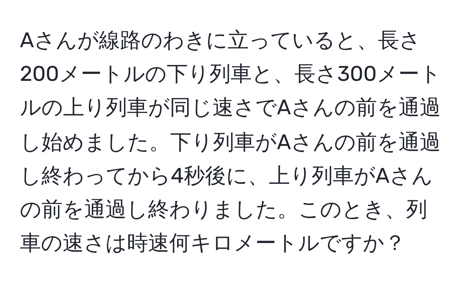 Aさんが線路のわきに立っていると、長さ200メートルの下り列車と、長さ300メートルの上り列車が同じ速さでAさんの前を通過し始めました。下り列車がAさんの前を通過し終わってから4秒後に、上り列車がAさんの前を通過し終わりました。このとき、列車の速さは時速何キロメートルですか？