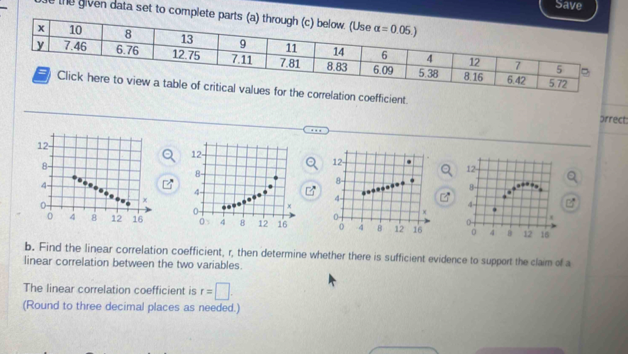 Save
e the given data set to complete parts (a) 
s for the correlation coefficient. prrect:
   
b. Find the linear correlation coefficient, r, then determine whether there is sufficient evidence to support the claim of a
linear correlation between the two variables.
The linear correlation coefficient is r=□ .
(Round to three decimal places as needed.)