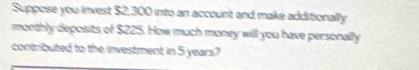 Suppose you invest $2,300 into an account and make additionally 
monthly deposits of $225. How much money will you have personally 
contributed to the investment in 5 years?