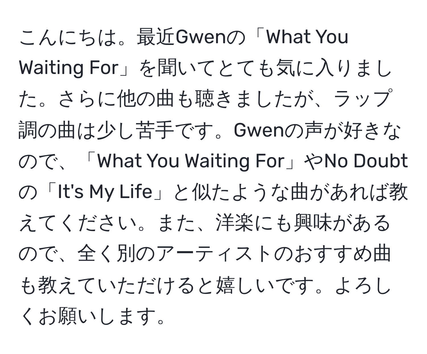 こんにちは。最近Gwenの「What You Waiting For」を聞いてとても気に入りました。さらに他の曲も聴きましたが、ラップ調の曲は少し苦手です。Gwenの声が好きなので、「What You Waiting For」やNo Doubtの「It's My Life」と似たような曲があれば教えてください。また、洋楽にも興味があるので、全く別のアーティストのおすすめ曲も教えていただけると嬉しいです。よろしくお願いします。