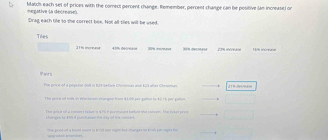 Match each set of prices with the correct percent change. Remember, percent change can be positive (an increase) or
negative (a decrease).
Drag each tile to the correct box. Not all tiles will be used.
Tiles
21% increase 43% decrease 30% increase 30% decrease 23% increase 16% increase
Pairs
The price of a popular doll is $29 before Christmas and $23 after Christmas. 21% decrease
The price of milk in Wisconsin changed from $3.09 per gallon to $2.16 per gallon
The price of a concert ticket is $76 if purchased before the concert. The ticket price
changes to $99 if purchased the day of the concert.
The price of a hotel room is $125 per night but changes to $145 per night for
upgraded amenities.