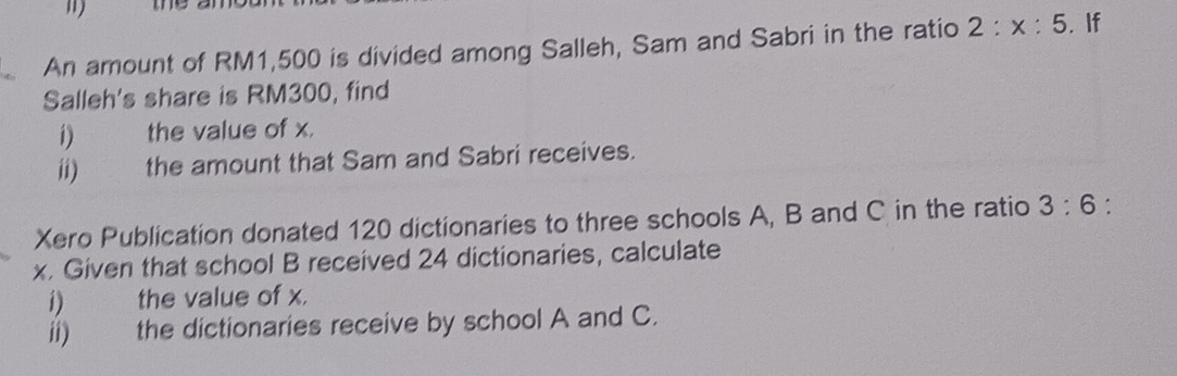 ") 
An amount of RM1,500 is divided among Salleh, Sam and Sabri in the ratio 2:x:5.If 
Salleh's share is RM300, find 
1) औ the value of x. 
ii) the amount that Sam and Sabri receives. 
Xero Publication donated 120 dictionaries to three schools A, B and C in the ratio 3:6 : 
x. Given that school B received 24 dictionaries, calculate 
i) the value of x. 
ii) the dictionaries receive by school A and C.