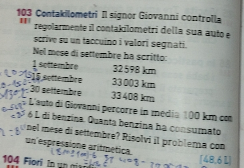 103 Contakilometri Il signor Giovanni controlla 
| regolarmente il contakilometri della sua auto e 
scrive su un taccuino i valori segnati. 
Nel mese di settembre ha scritto:
frac 1 settembre 32 598 km
15 settembre 33 003 km
30 settembre 33 408 km
L'auto di Giovanni percorre in media 100 km co 
2 6 L di benzina. Quanta benzina ha consumato 
nel mese di settembre? Risolvi il problema con 
un espressione arítmética. 
∠
104 Fiori In un a