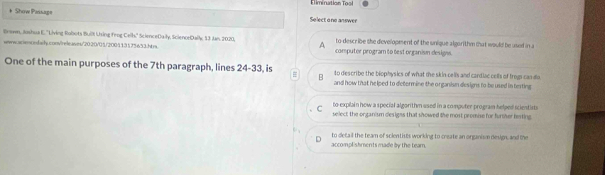 Elimination Tool
* Show Passage Select one answer
Brown, Jushua E. ''Living Robots Built Using Frog Cells." ScienceDaily, ScienceDaily, 13 Jan. 2020, to describe the development of the unique algorithm that would be used in a
A
www.sciencedaily.com/releases/2020/01/200113175653.htm. computer program to test organism designs.
One of the main purposes of the 7th paragraph, lines 24-33, is to describe the biophysics of what the skin cells and cardiac cells of frogs can do.
B and how that helped to determine the organism designs to be used in testing
to explain how a special algorithm used in a computer program helped scientists
C select the organism designs that showed the most promise for further testing.
to detail the team of scientists working to create an organism design, and the
accomplishments made by the team