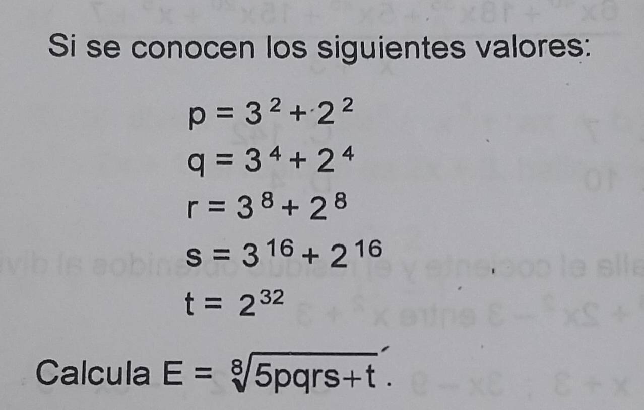 Si se conocen los siguientes valores:
p=3^2+2^2
q=3^4+2^4
r=3^8+2^8
s=3^(16)+2^(16)
t=2^(32)
Calcula E=sqrt[8](5pqrs+t).