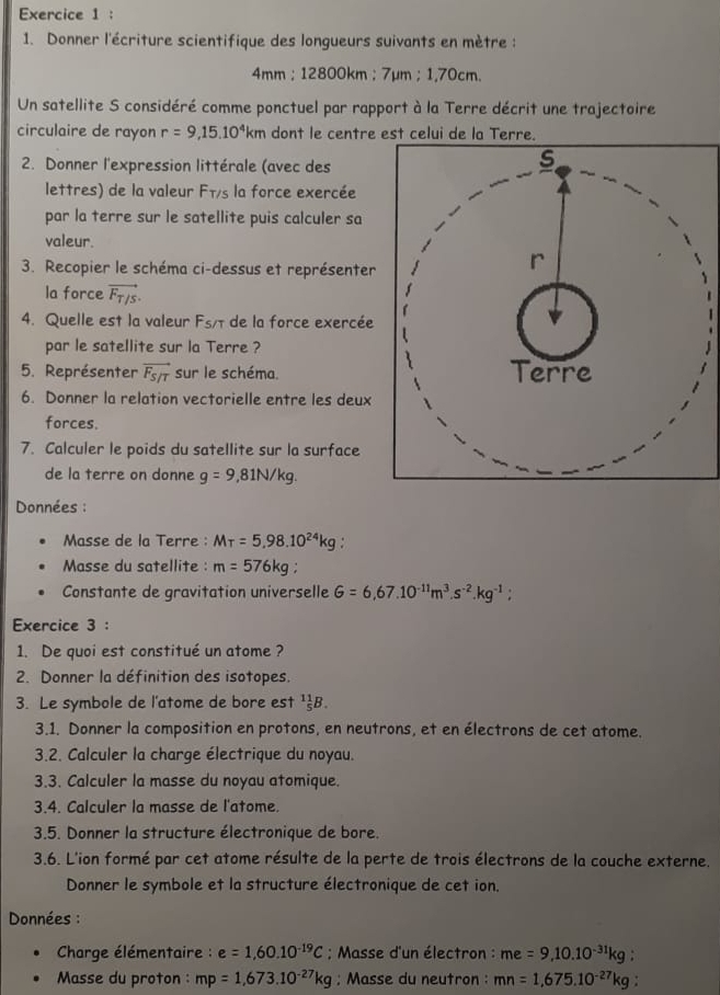 Donner l'écriture scientifique des longueurs suivants en mètre :
4mm : 12800km ; 7µm :1,70cm
Un satellite S considéré comme ponctuel par rapport à la Terre décrit une trajectoire
circulaire de rayon r=9,15.10^4km dont le centre est celui de la Terre.
2. Donner l'expression littérale (avec des
lettres) de la valeur Fīs la force exercée
par la terre sur le satellite puis calculer sa
valeur.
3. Recopier le schéma ci-dessus et représenter
la force vector F_T/s.
4. Quelle est la valeur F_5/T de la force exercée
par le satellite sur la Terre ?
5. Représenter vector F_S/T sur le schéma.
6. Donner la relation vectorielle entre les deux
forces.
7. Calculer le poids du satellite sur la surface
de la terre on donne g=9,81N/kg.
Données :
Masse de la Terre : Mtau =5,98.10^(24)kg.
Masse du satellite : m=576kg:
Constante de gravitation universelle G=6,67.10^(-11)m^3.s^(-2).kg^(-1);
Exercice 3 :
1. De quoi est constitué un atome ?
2. Donner la définition des isotopes.
3. Le symbole de l'atome de bore est _5^((11)B.
3.1. Donner la composition en protons, en neutrons, et en électrons de cet atome.
3.2. Calculer la charge électrique du noyau.
3.3. Calculer la masse du noyau atomique.
3.4. Calculer la masse de l'atome.
3.5. Donner la structure électronique de bore.
3.6. L'ion formé par cet atome résulte de la perte de trois électrons de la couche externe.
Donner le symbole et la structure électronique de cet ion.
Données :
*  Charge élémentaire : e=1,60.10^-19)C; Masse d'un électron : me=9,10.10^(-31)kg
Masse du proton : mp=1,673.10^(-27)kg; Masse du neutron : mn=1,675.10^(-27)kg :