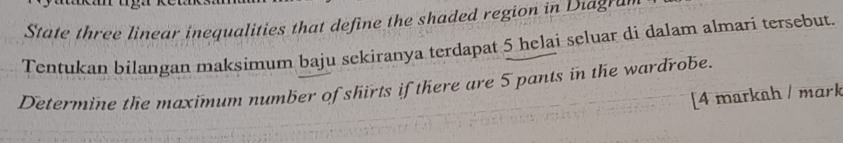 State three linear inequalities that define the shaded region in Diagran 
Tentukan bilangan maksimum baju sekiranya terdapat 5 helai seluar di dalam almari tersebut. 
Determine the maximum number of shirts if there are 5 pants in the wardrobe. 
[4 markah / mɑrk