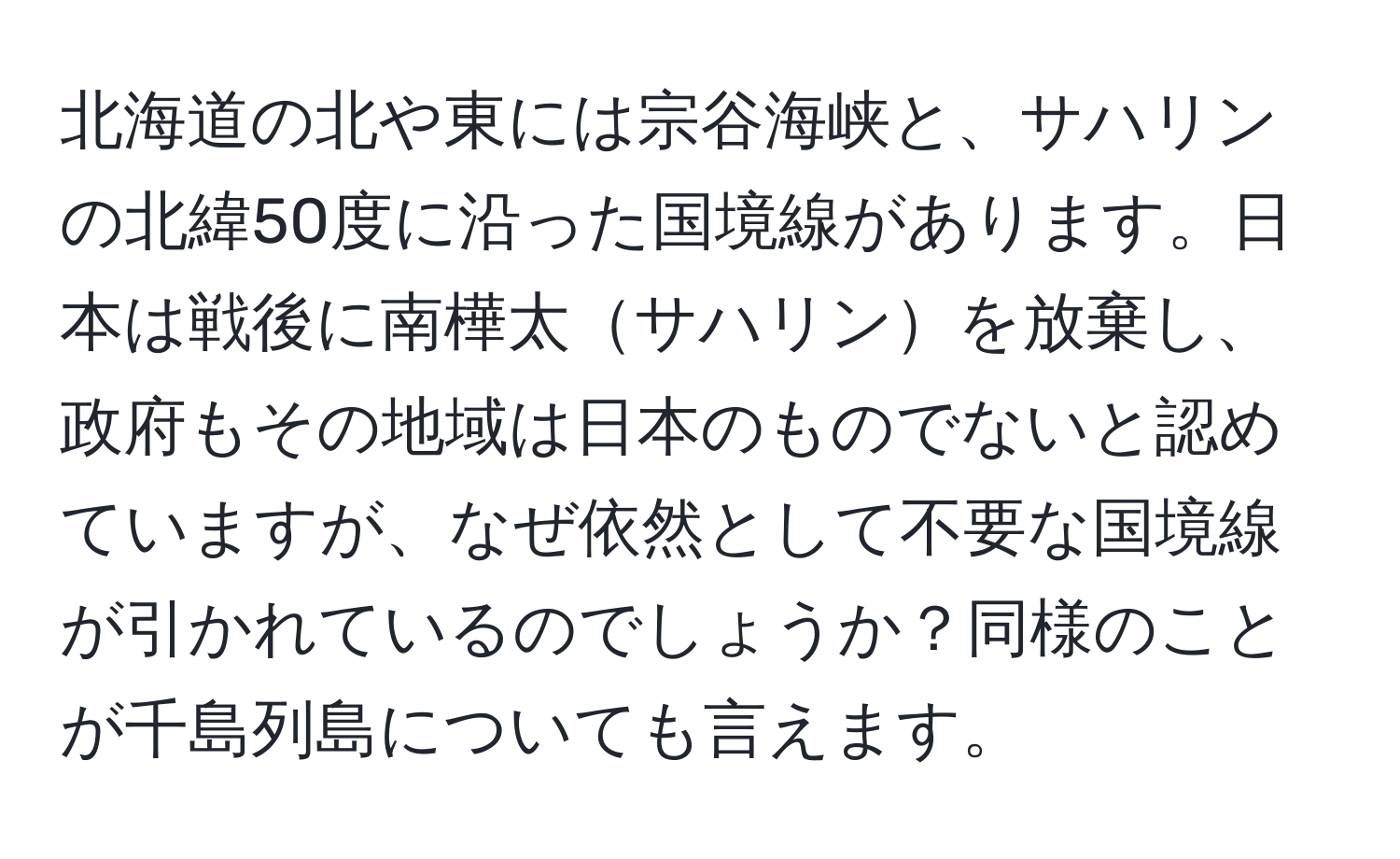 北海道の北や東には宗谷海峡と、サハリンの北緯50度に沿った国境線があります。日本は戦後に南樺太サハリンを放棄し、政府もその地域は日本のものでないと認めていますが、なぜ依然として不要な国境線が引かれているのでしょうか？同様のことが千島列島についても言えます。