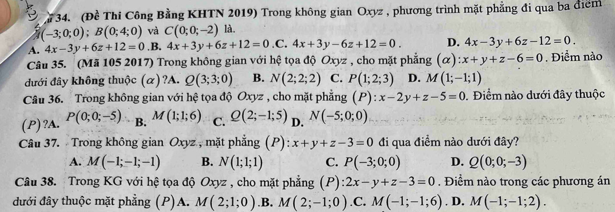 (Đề Thi Công Bằng KHTN 2019) Trong không gian Oxyz , phương trình mặt phẳng đi qua ba điểm
(-3;0;0);B(0;4;0) và C(0;0;-2) là.
A. 4x-3y+6z+12=0 .B. 4x+3y+6z+12=0 .C. 4x+3y-6z+12=0. D. 4x-3y+6z-12=0.
Câu 35. (Mã 105 2017) Trong không gian với hệ tọa độ Oxyz , cho mặt phẳng (alpha ):x+y+z-6=0. Điểm nào
đưới đây không thuộc (α)?A. Q(3;3;0) B. N(2;2;2) C. P(1;2;3) D. M(1;-1;1)
Câu 36. Trong không gian với hệ tọa độ Oxyz , cho mặt phẳng (P):x-2y+z-5=0. Điểm nào dưới đây thuộc
(P)?A. P(0;0;-5) B. M(1;1;6) C. Q(2;-1;5) D. N(-5;0;0)
Câu 37. Trong không gian Oxyz , mặt phẳng (P): x+y+z-3=0 đi qua điểm nào dưới đây?
A. M(-1;-1;-1) B. N(1;1;1) C. P(-3;0;0) D. Q(0;0;-3)
Câu 38. Trong KG với hệ tọa độ Oxyz , cho mặt phẳng (P) 2x-y+z-3=0. Điểm nào trong các phương án
đưới đây thuộc mặt phẳng (P)A. M(2;1;0) .B. M(2;-1;0) .C. M(-1;-1;6). D. M(-1;-1;2).