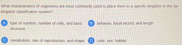 What characteristics of organisms are most commonly used to place them in a specific kingdom in the six-
kingdom classification system?
A type of nutrition, number of cells, and basic B  behavior, fossil record, and length
structure
C metabolism, rate of reproduction, and shape color, sex, habitat