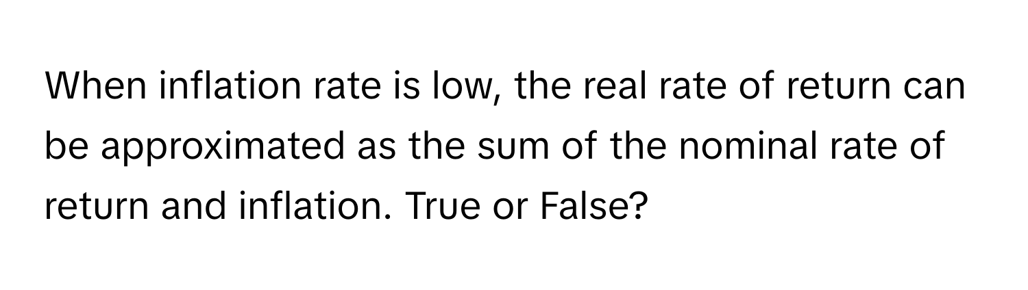 When inflation rate is low, the real rate of return can be approximated as the sum of the nominal rate of return and inflation. True or False?