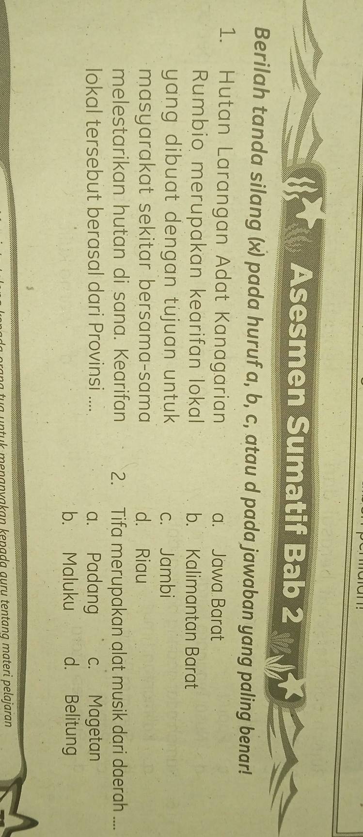 Asesmen Sumatif Bab 2
Berilah tanda silang (x) pada huruf a, b, c, atau d pada jawaban yang paling benar!
1. Hutan Larangan Adat Kanagarian a. Jawa Barat
Rumbio merupakan kearifan lokal b. Kalimantan Barat
yang dibuat dengan tujuan untuk c. Jambi
masyarakat sekitar bersama-sama d. Riau
melestarikan hutan di sana. Kearifan 2. Tifa merupakan alat musik dari daerah ....
lokal tersebut berasal dari Provinsi .... a. Padang c. Magetan
b. Maluku d. Belitung
k menaṇyakan kepada auru tentang materi pelajaran