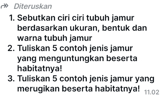 Diteruskan 
1. Sebutkan ciri ciri tubuh jamur 
berdasarkan ukuran, bentuk dan 
warna tubuh jamur 
2. Tuliskan 5 contoh jenis jamur 
yang menguntungkan beserta 
habitatnya! 
3. Tuliskan 5 contoh jenis jamur yang 
merugikan beserta habitatnya! 11.02