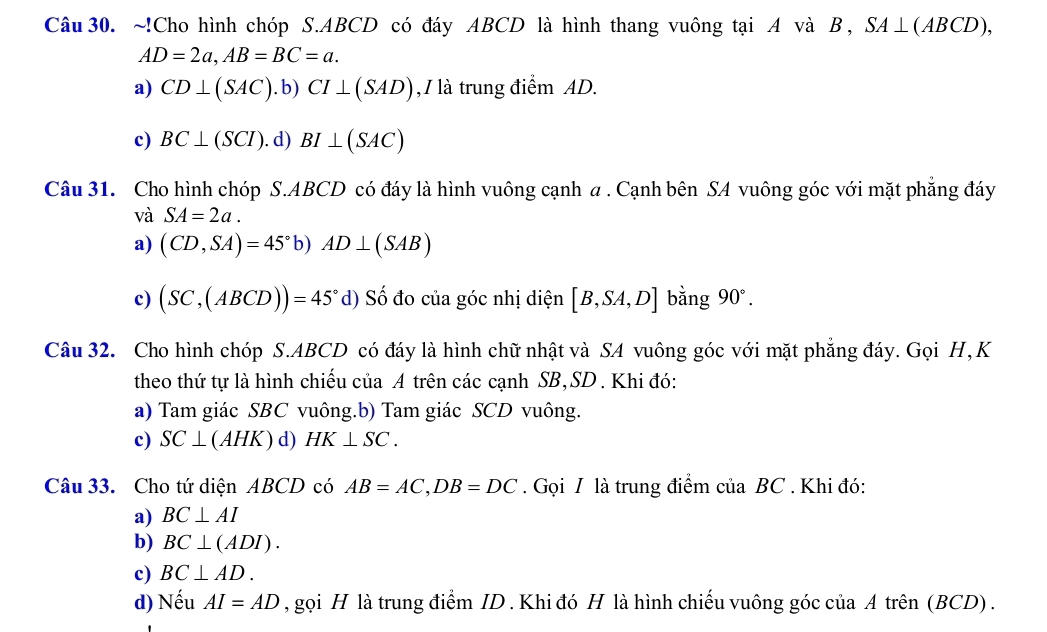 !Cho hình chóp S. ABCD có đáy ABCD là hình thang vuông tại A và B, SA⊥ (ABCD),
AD=2a, AB=BC=a.
a) CD⊥ (SAC).b) CI⊥ (SAD) , / là trung điểm AD.
c) BC⊥ (SCI). d) BI⊥ (SAC)
Câu 31. Cho hình chóp S. ABCD có đáy là hình vuông cạnh a . Cạnh bên SA vuông góc với mặt phẳng đáy
và SA=2a.
a) (CD,SA)=45° b) AD⊥ (SAB)
c) (SC,(ABCD))=45° d) Số đo của góc nhị diện [B,SA,D] bằng 90°. 
Câu 32. Cho hình chóp S. ABCD có đáy là hình chữ nhật và SA vuông góc với mặt phẳng đáy. Gọi H, K
theo thứ tự là hình chiếu của A trên các cạnh SB, SD. Khi đó:
a) Tam giác SBC vuông.b) Tam giác SCD vuông.
c) SC⊥ (AHK) d) HK⊥ SC. 
Câu 33. Cho tứ diện ABCD có AB=AC, DB=DC. Gọi I là trung điểm của BC. Khi đó:
a) BC⊥ AI
b) BC⊥ (ADI).
c) BC⊥ AD.
d) Nếu AI=AD , gọi H là trung điểm ID . Khi đó H là hình chiếu vuông góc của A trên (BCD) .