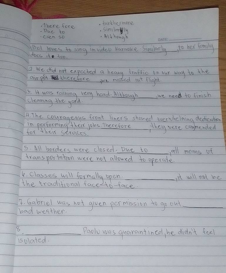 furthermore 
, There fore . Simlanly 
. Due to 
even so 
Although 
_ 
(el loves to sing in video Kareoke Similarly to her family 
does it to0. 
2. We did not expected a heavy traffic on our way to the 
airpot therefore, we misted out flight 
3. H wars raining very hard- Although _, we need to finish 
cleaning the yard 
4. The courageous front liners showed overwhelning dedication 
in performing their jobs. Therefore they were conmended 
for their services. 
5. All borders were closed. Due to _all means of 
transporiation were not allowed to operate. 
le, classes will formally open._ 
Iit will not be 
the traditional face to-face. 
A. Gabriel was not given permission to go out_ 
bad weather. 
_8 
Paolo was quarantined, he didn't feel 
isolated.