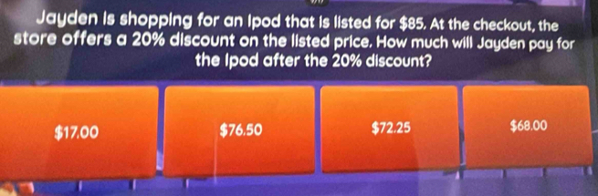 Jayden is shopping for an Ipod that is listed for $85. At the checkout, the
store offers a 20% discount on the listed price. How much will Jayden pay for
the lpod after the 20% discount?
$17.00 $76.50 $72.25 $68.00