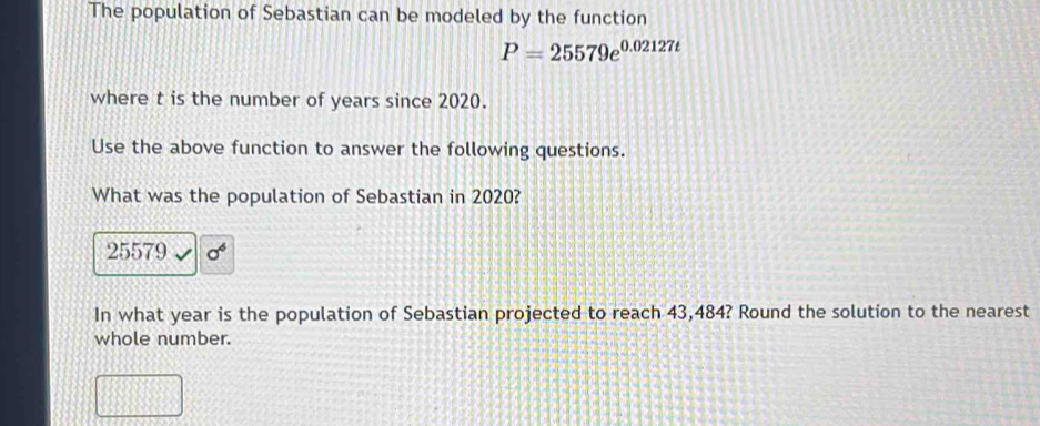 The population of Sebastian can be modeled by the function
P=25579e^(0.02127t)
where t is the number of years since 2020. 
Use the above function to answer the following questions. 
What was the population of Sebastian in 2020?
25579 sigma^6
In what year is the population of Sebastian projected to reach 43,484? Round the solution to the nearest 
whole number.