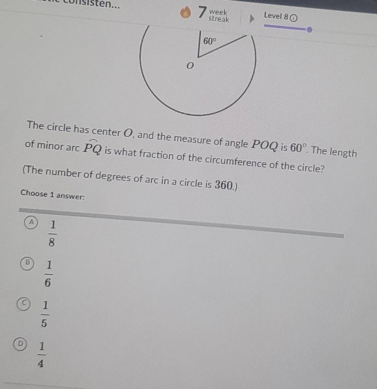 7
é consisten... week Level 8 (
streak
The circle has center O, and the measure of angle POQ is 60°. The length
of minor arc widehat PQ is what fraction of the circumference of the circle?
(The number of degrees of arc in a circle is 360.)
Choose 1 answer:
A  1/8 
B  1/6 
a  1/5 
D  1/4 