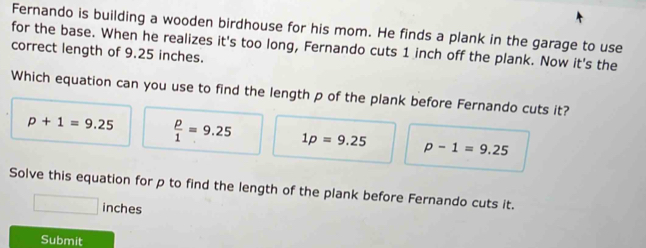 Fernando is building a wooden birdhouse for his mom. He finds a plank in the garage to use
for the base. When he realizes it's too long, Fernando cuts 1 inch off the plank. Now it's the
correct length of 9.25 inches.
Which equation can you use to find the length p of the plank before Fernando cuts it?
p+1=9.25  p/1 =9.25 1p=9.25 p-1=9.25
Solve this equation for p to find the length of the plank before Fernando cuts it.
inches
Submit