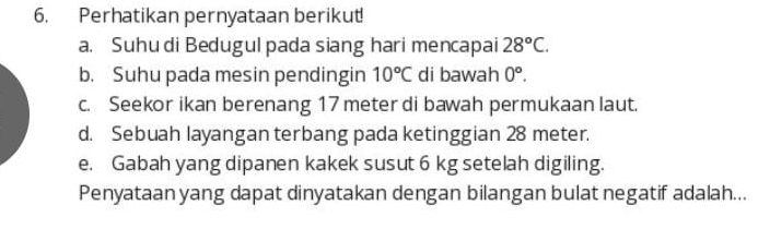 Perhatikan pernyataan berikut!
a. Suhu di Bedugul pada siang hari mencapai 28°C.
b. Suhu pada mesin pendingin 10°C di bawah 0°.
c. Seekor ikan berenang 17 meter di bawah permukaan laut.
d. Sebuah layangan terbang pada ketinggian 28 meter.
e. Gabah yang dipanen kakek susut 6 kg setelah digiling.
Penyataan yang dapat dinyatakan dengan bilangan bulat negatif adalah...