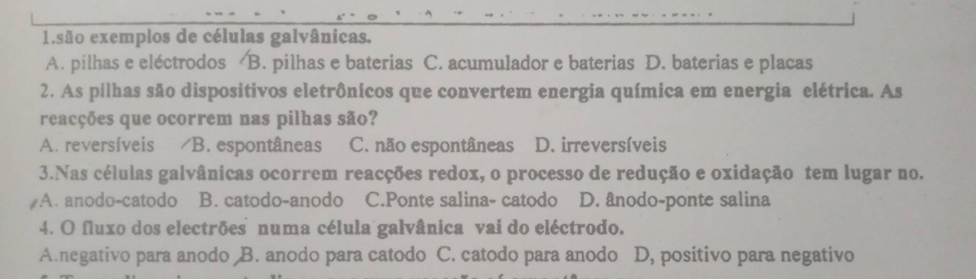 são exemplos de células galvânicas.
A. pilhas e eléctrodos B. pilhas e baterias C. acumulador e baterias D. baterias e placas
2. As pilhas são dispositivos eletrônicos que convertem energia química em energia elétrica. As
reacções que ocorrem nas pilhas são?
A. reversíveis B. espontâneas C. não espontâneas D. irreversíveis
3.Nas células galvânicas ocorrem reacções redox, o processo de redução e oxidação tem lugar no.
A. anodo-catodo B. catodo-anodo C.Ponte salina- catodo D. ânodo-ponte salina
4. O fluxo dos electrões numa célula galvânica vai do eléctrodo.
A.negativo para anodo B. anodo para catodo C. catodo para anodo D, positivo para negativo