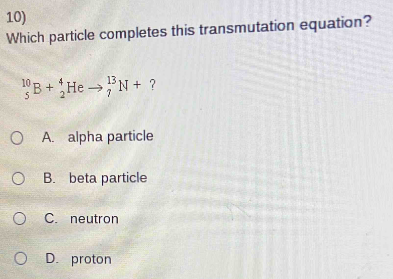 Which particle completes this transmutation equation?
_5^(10)B+_2^4Heto _7^(13)N+ ?
A. alpha particle
B. beta particle
C. neutron
D. proton