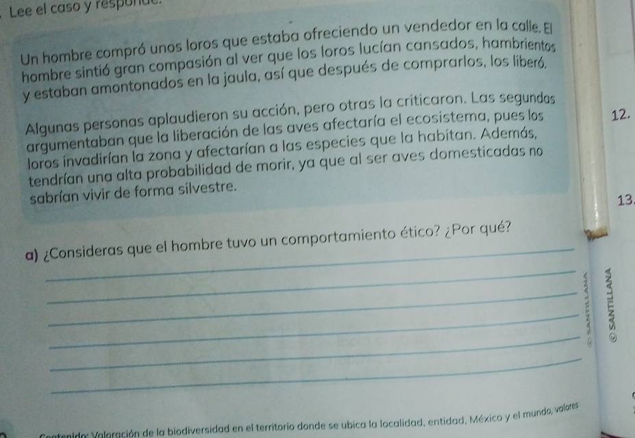 Lee el caso y responue. 
Un hombre compró unos loros que estaba ofreciendo un vendedor en la calle. El 
hombre sintió gran compasión al ver que los loros lucían cansados, hambrientos 
y estaban amontonados en la jaula, así que después de comprarlos, los liberó. 
Algunas personas aplaudieron su acción, pero otras la criticaron. Las segundas 
argumentaban que la liberación de las aves afectaría el ecosistema, pues los 12. 
loros invadirían la zona y afectarían a las especies que la habitan. Además, 
tendrían una alta probabilidad de morir, ya que al ser aves domesticadas no 
sabrían vivir de forma silvestre. 
13 
_ 
a) ¿Consideras que el hombre tuvo un comportamiento ético? ¿Por qué? 
_ 
_ 
_ 
E 
_ 
esido Voleración de la biodiversidad en el territorio donde se ubica la localidad, entidad, México y el mundo, volores