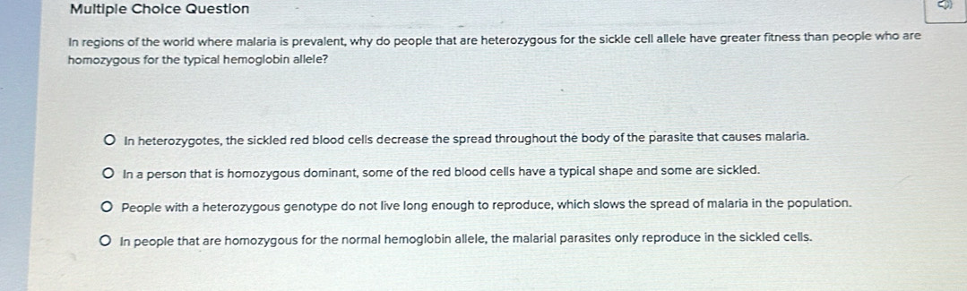 Question
In regions of the world where malaria is prevalent, why do people that are heterozygous for the sickle cell allele have greater fitness than people who are
homozygous for the typical hemoglobin allele?
In heterozygotes, the sickled red blood cells decrease the spread throughout the body of the parasite that causes malaria.
In a person that is homozygous dominant, some of the red blood cells have a typical shape and some are sickled.
People with a heterozygous genotype do not live long enough to reproduce, which slows the spread of malaria in the population.
In people that are homozygous for the normal hemoglobin allele, the malarial parasites only reproduce in the sickled cells.