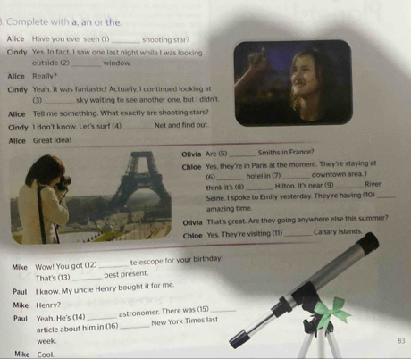 Complete with a, an or the. 
Alice Have you ever seen (1) _shooting star? 
Cindy Yes. In fact, I saw one last night while I was looking 
_ 
outside (2) window. 
Alice Really? 
Cindy Yeah. It was fantastic! Actually, I continued looking at 
(3) _sky waiting to see another one, but I didn't. 
Alice Tell me something. What exactly are shooting stars? 
Cindy I dan't know. Let's sur! (4) _Net and find out. 
Mice Great idea! 
ia Are (5) _Smiths in France? 
oe Yes, they're in Paris at the moment. They're staying at 
(6) _hotel in (7) _downtown area. I River 
think it's (B) _Hilton. It's near (9)_ 
Seine. I spoke to Emily yesterday. They're having (10) 
amazing time. 
ia That's great. Are they going anywhere else this summer? 
oe Yes. They're visiting (11) _Canary Islands. 
Mike Wow! You got (12) _telescope for your birthday! 
That's (13) _best present. 
Pau I know. My uncle Henry bought it for me. 
Mike Henry? 
Paul Yeah. He's (14)_ astronomer. There was (15)_ 
article about him in (16)_ New York Times last 
week 83
Mike Cool