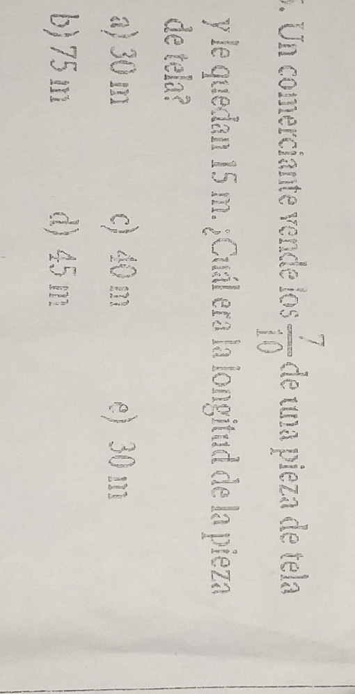 Un comerciante vende los  7/10  de una pieza de tela
y le quedan 15 m. ¿Cuál era la longitud de la pieza
de tela?
a) 30 m c) 40 m e) 30 m
b) 75 m d) 45 m