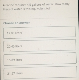 A recipe requires 4.5 gallons of water. How many
liters of water is this equivalent to?
Choose an answer
17.06 liters
20.45 liters
15.89 liters
21.57 liters