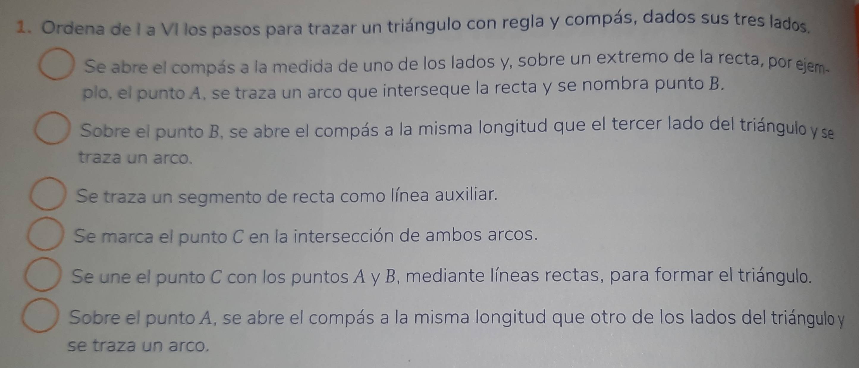 Ordena de I a VI los pasos para trazar un triángulo con regla y compás, dados sus tres lados. 
Se abre el compás a la medida de uno de los lados y, sobre un extremo de la recta, por ejem- 
plo, el punto A, se traza un arco que interseque la recta y se nombra punto B. 
Sobre el punto B, se abre el compás a la misma longitud que el tercer lado del triángulo y se 
traza un arco. 
Se traza un segmento de recta como línea auxiliar. 
Se marca el punto C en la intersección de ambos arcos. 
Se une el punto C con los puntos A y B, mediante líneas rectas, para formar el triángulo. 
Sobre el punto A, se abre el compás a la misma longitud que otro de los lados del triángulo y
se traza un arco.