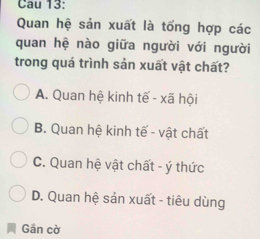 Cầu 13:
Quan hệ sản xuất là tổng hợp các
quan hệ nào giữa người với người
trong quá trình sản xuất vật chất?
A. Quan hệ kinh tế - xã hội
B. Quan hệ kinh tế - vật chất
C. Quan hệ vật chất - ý thức
D. Quan hệ sản xuất - tiêu dùng
Gắn cờ