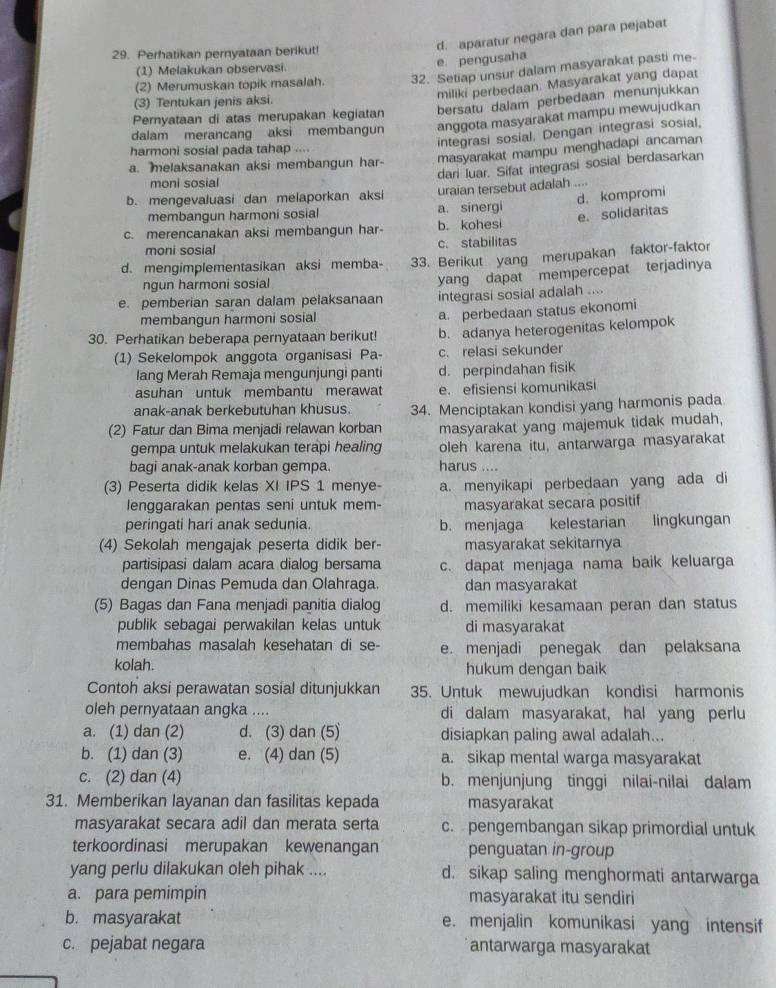 Perhatikan pernyataan berikut!
d. aparatur negara dan para pejabat
(1) Melakukan observasi
e pengusaha
(2) Merumuskan topik masalah. 32. Setiap unsur dalam masyarakat pasti me-
miliki perbedaan. Masyarakat yang dapat
bersatu dalam perbedaan menunjukkan
(3) Tentukan jenis aksi.
Pernyataan di atas merupakan kegiatan
dalam merancang aksi membangun anggota masyarakat mampu mewujudkan
harmoni sosial pada tahap ....
integrasi sosial. Dengan integrasi sosial,
a. melaksanakan aksi membangun har- masyarakat mampu menghadapi ancaman
dari luar. Sifat integrasi sosial berdasarkan
moni sosial
b. mengevaluasi dan melaporkan aksi uraian tersebut adalah ....
d. kompromi
membangun harmoni sosial a. sinergi
e. solidaritas
c. merencanakan aksi membangun har- b. kohesi
moni sosial c. stabilitas
d. mengimplementasikan aksi memba- 33. Berikut yang merupakan faktor-faktor
ngun harmoni sosial
yang dapat mempercepat terjadinya
e. pemberian saran dalam pelaksanaan integrasi sosial adalah ....
membangun harmoni sosial a. perbedaan status ekonomi
30. Perhatikan beberapa pernyataan berikut! b. adanya heterogenitas kelompok
(1) Sekelompok anggota organisasi Pa- c. relasi sekunder
lang Merah Remaja mengunjungi panti d. perpindahan fisik
asuhan untuk membantu merawat e. efisiensi komunikasi
anak-anak berkebutuhan khusus. 34. Menciptakan kondisi yang harmonis pada
(2) Fatur dan Bima menjadi relawan korban masyarakat yang majemuk tidak mudah,
gempa untuk melakukan terapi healing oleh karena itu, antarwarga masyarakat
bagi anak-anak korban gempa. harus ....
(3) Peserta didik kelas XI IPS 1 menye- a. menyikapi perbedaan yang ada di
lenggarakan pentas seni untuk mem- masyarakat secara positif
peringati hari anak sedunia. b. menjaga kelestarian lingkungan
(4) Sekolah mengajak peserta didik ber- masyarakat sekitarnya
partisipasi dalam acara dialog bersama c. dapat menjaga nama baik keluarga
dengan Dinas Pemuda dan Olahraga. dan masyarakat
(5) Bagas dan Fana menjadi panitia dialog d. memiliki kesamaan peran dan status
publik sebagai perwakilan kelas untuk di masyarakat
membahas masalah kesehatan di se- e. menjadi penegak dan pelaksana
kolah. hukum dengan baik
Contoh aksi perawatan sosial ditunjukkan 35. Untuk mewujudkan kondisi harmonis
oleh pernyataan angka .... di dalam masyarakat, hal yang perlu
a. (1) dan (2) d. (3) dan (5) disiapkan paling awal adalah...
b. (1) dan (3) e. (4) dan (5) a. sikap mental warga masyarakat
c. (2) dan (4) b. menjunjung tinggi nilai-nilai dalam
31. Memberikan layanan dan fasilitas kepada masyarakat
masyarakat secara adil dan merata serta c. pengembangan sikap primordial untuk
terkoordinasi merupakan kewenangan penguatan in-group
yang perlu dilakukan oleh pihak .... d. sikap saling menghormati antarwarga
a. para pemimpin masyarakat itu sendiri
b. masyarakat e. menjalin komunikasi yang intensif
c. pejabat negara antarwarga masyarakat