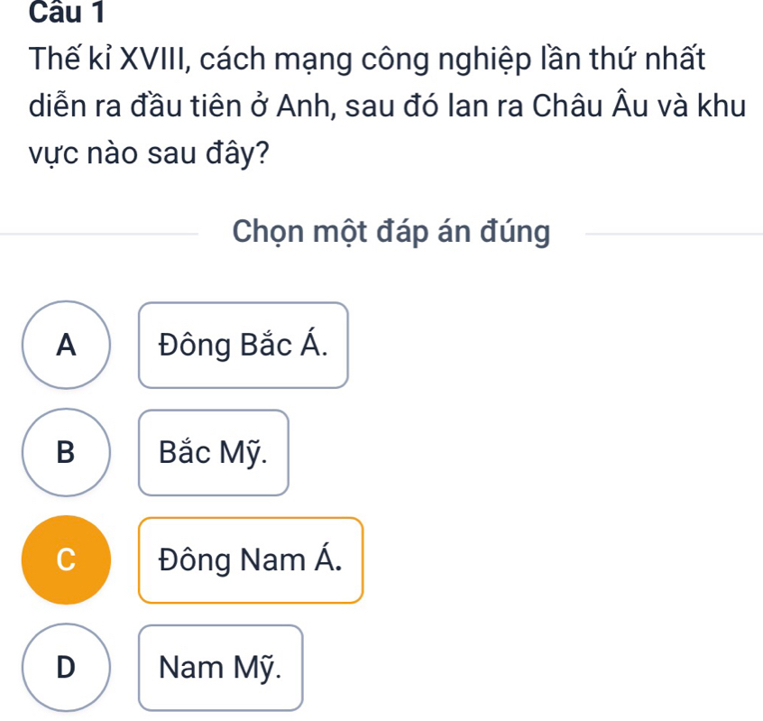 Thế kỉ XVIII, cách mạng công nghiệp lần thứ nhất
diễn ra đầu tiên ở Anh, sau đó Ian ra Châu Âu và khu
vực nào sau đây?
Chọn một đáp án đúng
A Đông Bắc Á.
B Bắc Mỹ.
C Đông Nam Á.
D Nam Mỹ.