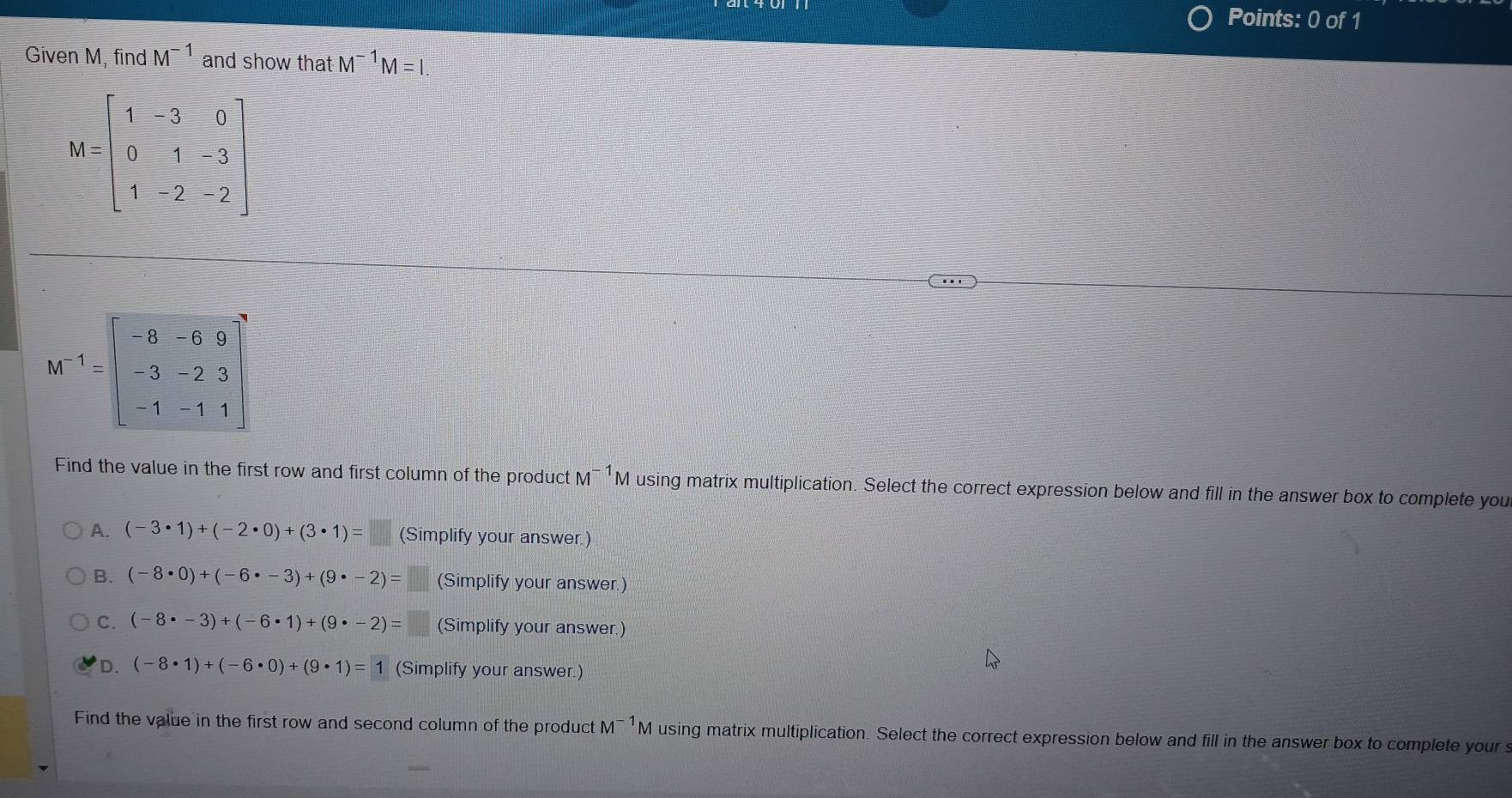 Given M, find M^(-1) and show that M^(-1)M=I
M=beginbmatrix 1&-3&0 0&1&-3 1&-2&-2endbmatrix
M^(-1)=beginbmatrix -8&-6&9 -3&-2&3 -1&-1&1end(bmatrix)^2
Find the value in the first row and first column of the product M^(-1)M using matrix multiplication. Select the correct expression below and fill in the answer box to complete you
A. (-3· 1)+(-2· 0)+(3· 1)=□ (Simplify your answer.)
B. (-8· 0)+(-6· -3)+(9· -2)=  3/4  (Simplify your answer.)
C. (-8· -3)+(-6· 1)+(9· -2)= || (Simplify your answer.)
D. (-8· 1)+(-6· 0)+(9· 1)=1 (Simplify your answer.)
Find the value in the first row and second column of the product M¯ ¹M using matrix multiplication. Select the correct expression below and fill in the answer box to complete yours