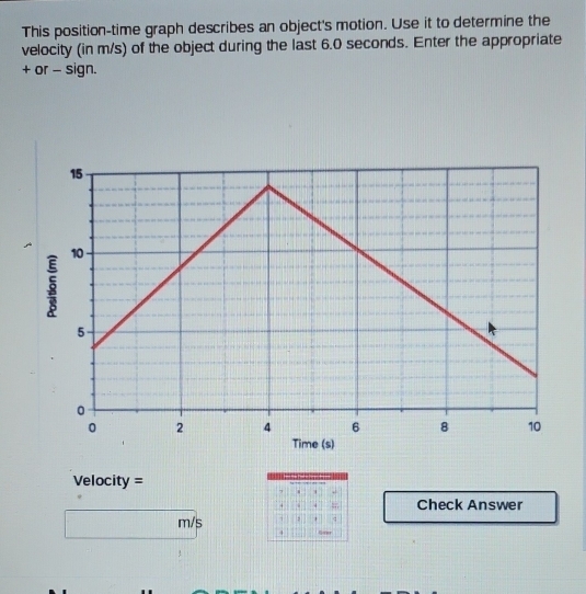 This position-time graph describes an object's motion. Use it to determine the 
velocity (in m/s) of the object during the last 6.0 seconds. Enter the appropriate 
+ or - sign.
Velocity =
Check Answer
m/s