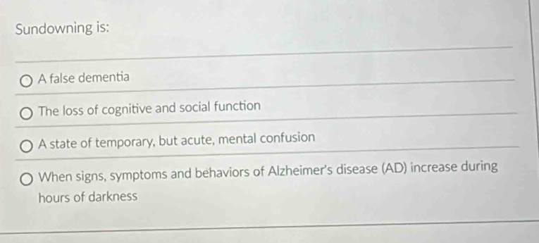 Sundowning is:
A false dementia
The loss of cognitive and social function
A state of temporary, but acute, mental confusion
When signs, symptoms and behaviors of Alzheimer's disease (AD) increase during
hours of darkness