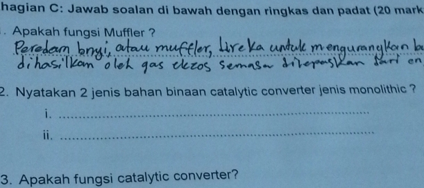 hagian C: Jawab soalan di bawah dengan ringkas dan padat (20 mark 
Apakah fungsi Muffler ? 
_ 
_ 
2. Nyatakan 2 jenis bahan binaan catalytic converter jenis monolithic ? 
i._ 
ⅱ. 
_ 
3. Apakah fungsi catalytic converter?