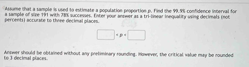 Assume that a sample is used to estimate a population proportion p. Find the 99.9% confidence interval for 
a sample of size 191 with 78% successes. Enter your answer as a tri-linear inequality using decimals (not 
percents) accurate to three decimal places.
□
Answer should be obtained without any preliminary rounding. However, the critical value may be rounded 
to 3 decimal places.