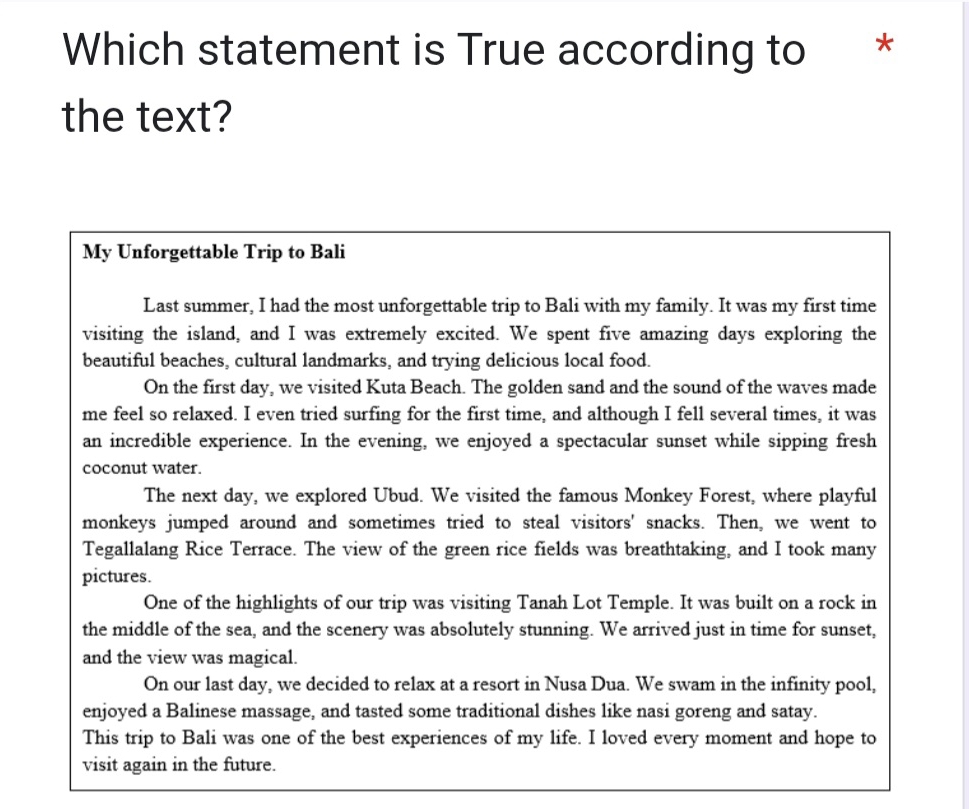 Which statement is True according to * * 
the text? 
My Unforgettable Trip to Bali 
Last summer, I had the most unforgettable trip to Bali with my family. It was my first time 
visiting the island, and I was extremely excited. We spent five amazing days exploring the 
beautiful beaches, cultural landmarks, and trying delicious local food. 
On the first day, we visited Kuta Beach. The golden sand and the sound of the waves made 
me feel so relaxed. I even tried surfing for the first time, and although I fell several times, it was 
an incredible experience. In the evening, we enjoyed a spectacular sunset while sipping fresh 
coconut water. 
The next day, we explored Ubud. We visited the famous Monkey Forest, where playful 
monkeys jumped around and sometimes tried to steal visitors' snacks. Then, we went to 
Tegallalang Rice Terrace. The view of the green rice fields was breathtaking, and I took many 
pictures. 
One of the highlights of our trip was visiting Tanah Lot Temple. It was built on a rock in 
the middle of the sea, and the scenery was absolutely stunning. We arrived just in time for sunset, 
and the view was magical. 
On our last day, we decided to relax at a resort in Nusa Dua. We swam in the infinity pool, 
enjoyed a Balinese massage, and tasted some traditional dishes like nasi goreng and satay. 
This trip to Bali was one of the best experiences of my life. I loved every moment and hope to 
visit again in the future.