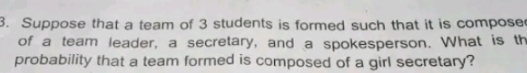 Suppose that a team of 3 students is formed such that it is compose 
of a team leader, a secretary, and a spokesperson. What is th 
probability that a team formed is composed of a girl secretary?