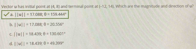 Vector u has initial point at (4,8) and terminal point at (-12,14). Which are the magnitude and direction of u?
b. ||u||=17.088;θ =20.556°
C. ||u||=18.439;θ =130.601°
d. ||u||=18.439;θ =49.399°