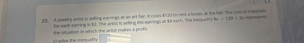 4
23. A jewelry artist is selling earrings at an art fair. It costs $120 to rent a booth at the fair. The cost of materials
for each earring is $2. The artist is selling the earrings at $8 each. The inequality 8e>120+2e represents
the situation in which the artist makes a profit.
c) solve the inequality